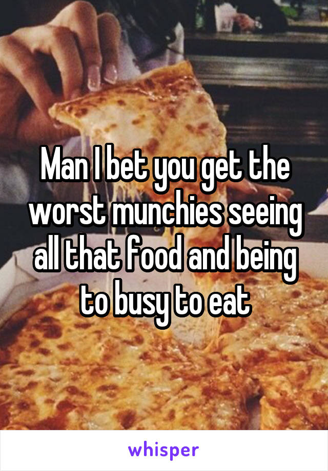 Man I bet you get the worst munchies seeing all that food and being to busy to eat