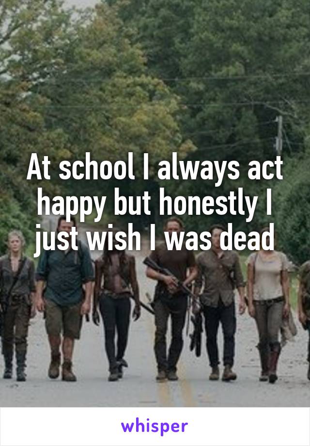 At school I always act happy but honestly I just wish I was dead
