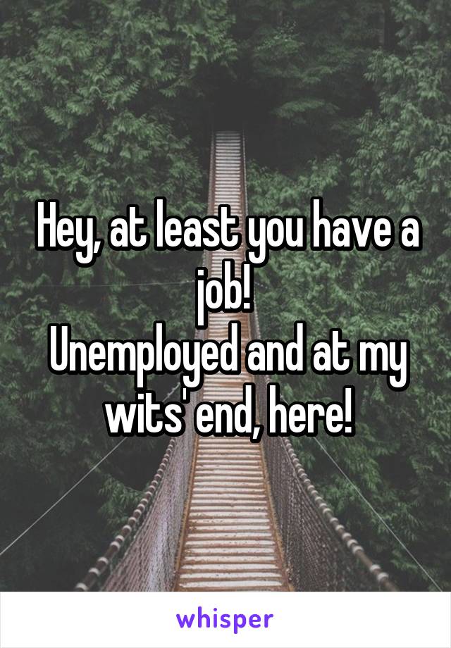 Hey, at least you have a job! 
Unemployed and at my wits' end, here!