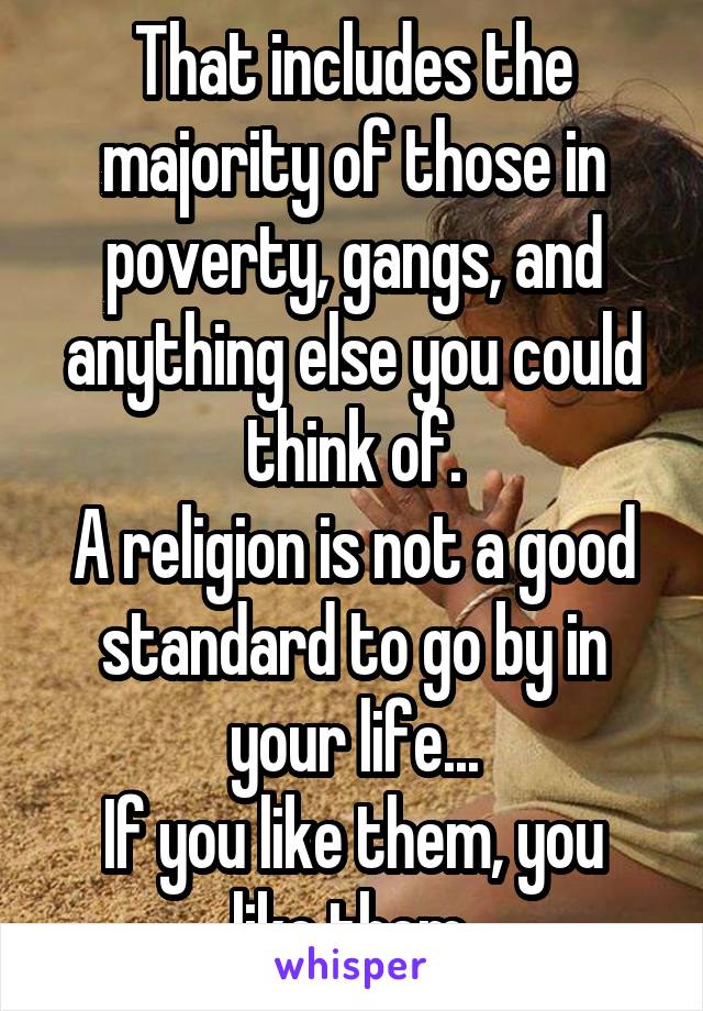 That includes the majority of those in poverty, gangs, and anything else you could think of.
A religion is not a good standard to go by in your life...
If you like them, you like them.