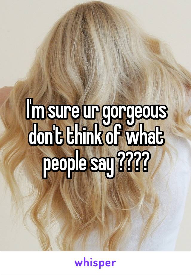 I'm sure ur gorgeous don't think of what people say ❤️❤️