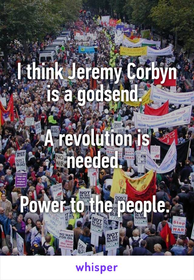 I think Jeremy Corbyn is a godsend. 

A revolution is needed. 

Power to the people. 