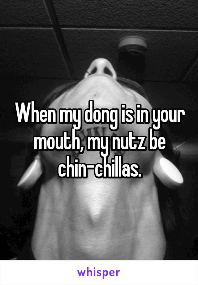 When my dong is in your mouth, my nutz be chin-chillas.