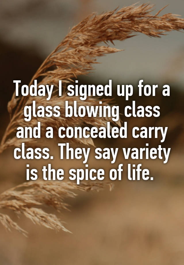 Today I signed up for a glass blowing class and a concealed carry class. They say variety is the spice of life. 