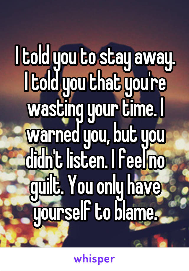 I told you to stay away. I told you that you're wasting your time. I warned you, but you didn't listen. I feel no guilt. You only have yourself to blame.