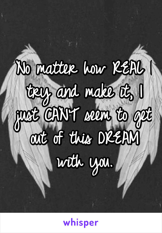 No matter how REAL I try and make it, I just CAN'T seem to get out of this DREAM with you.