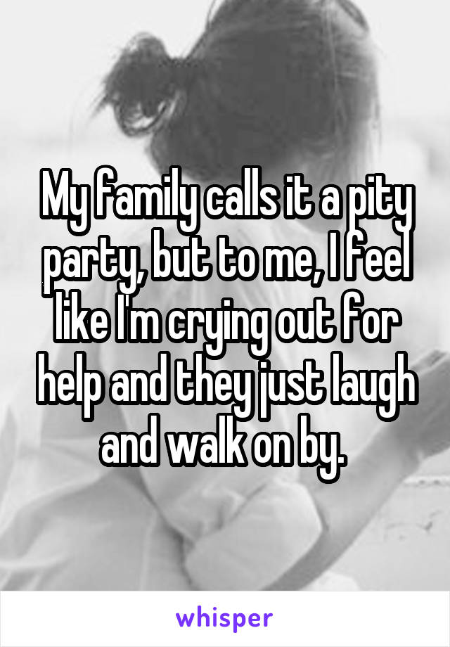 My family calls it a pity party, but to me, I feel like I'm crying out for help and they just laugh and walk on by. 