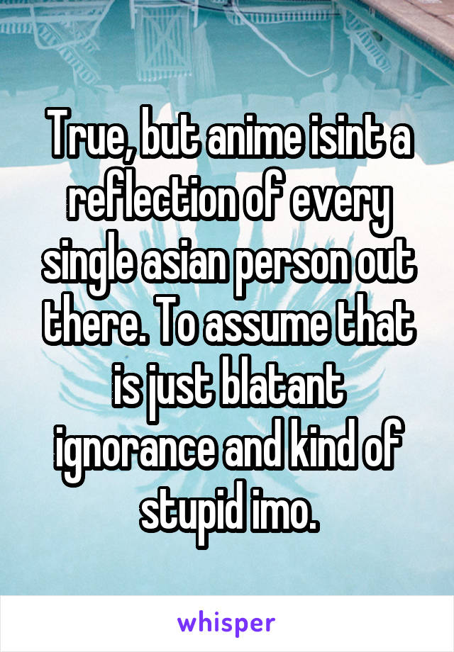 True, but anime isint a reflection of every single asian person out there. To assume that is just blatant ignorance and kind of stupid imo.