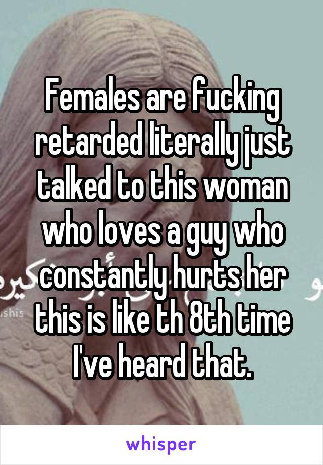 Females are fucking retarded literally just talked to this woman who loves a guy who constantly hurts her this is like th 8th time I've heard that.