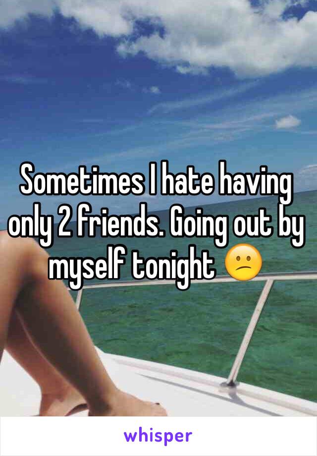 Sometimes I hate having only 2 friends. Going out by myself tonight 😕