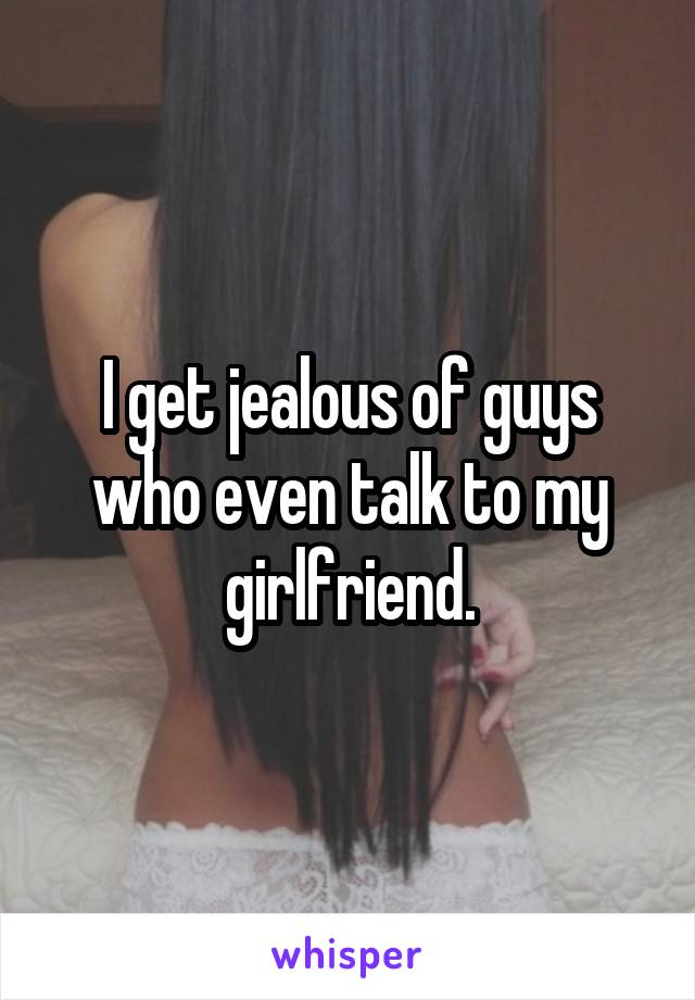 I get jealous of guys who even talk to my girlfriend.