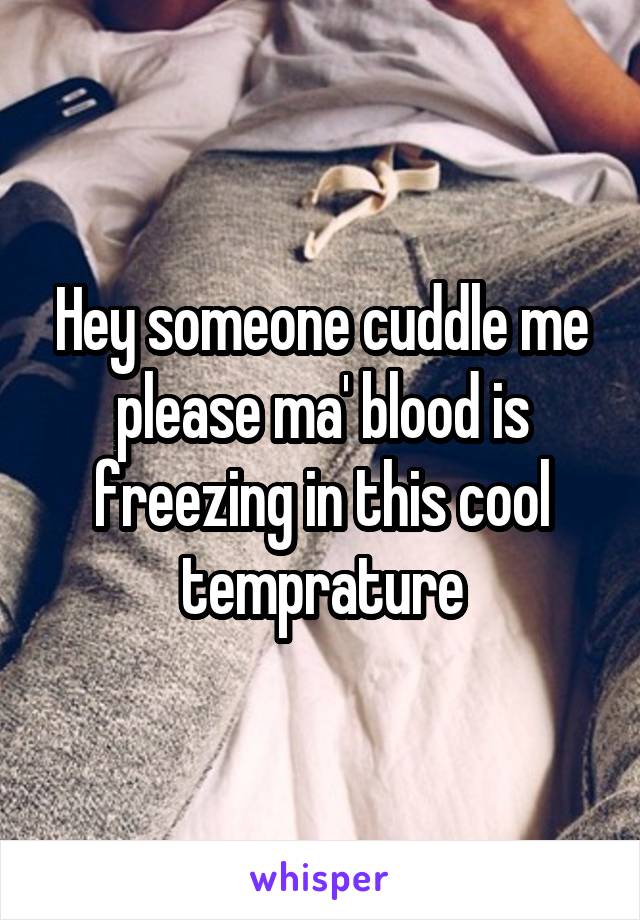 Hey someone cuddle me please ma' blood is freezing in this cool temprature