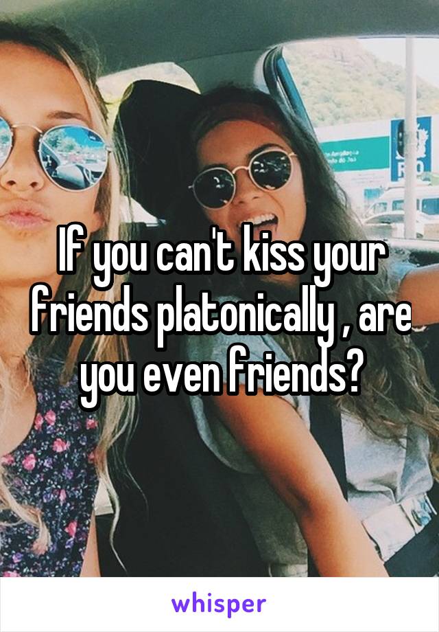 If you can't kiss your friends platonically , are you even friends?