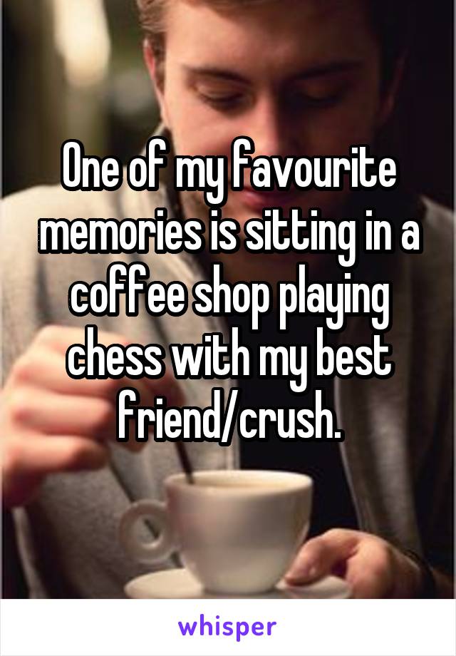 One of my favourite memories is sitting in a coffee shop playing chess with my best friend/crush.
