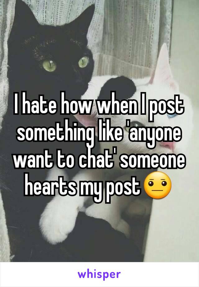 I hate how when I post something like 'anyone want to chat' someone hearts my post😐