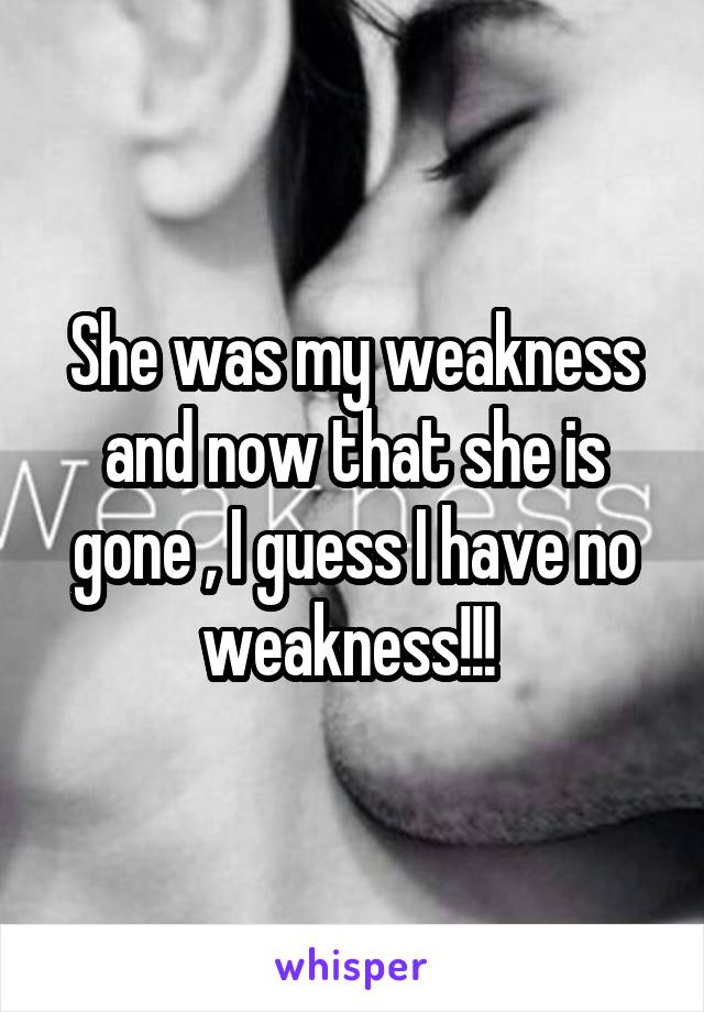 She was my weakness and now that she is gone , I guess I have no weakness!!! 