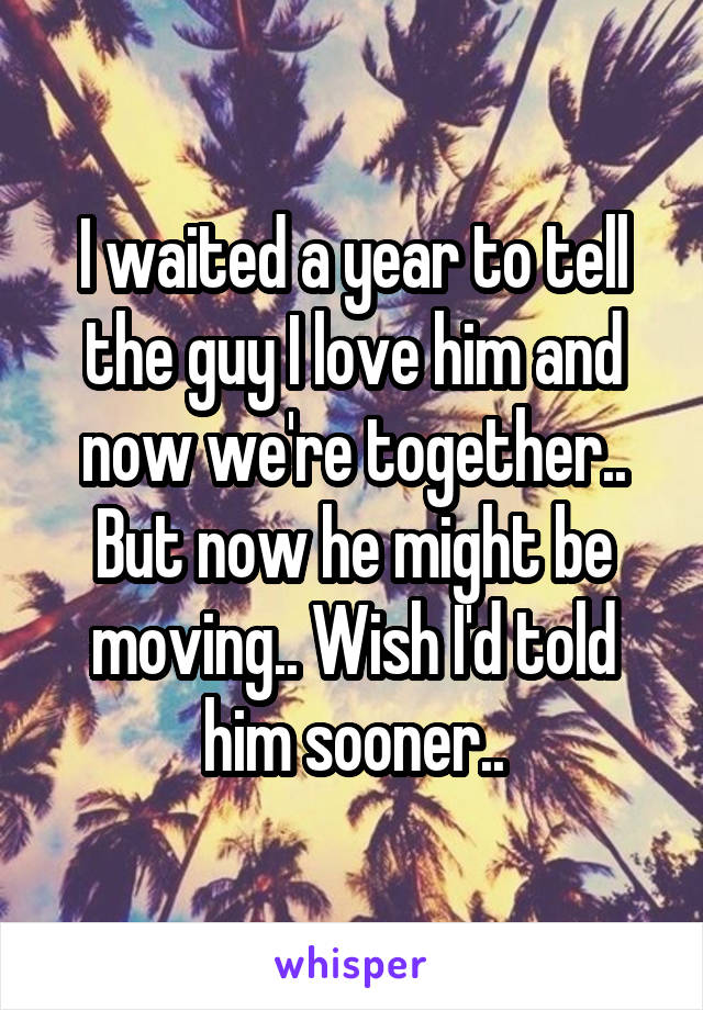 I waited a year to tell the guy I love him and now we're together.. But now he might be moving.. Wish I'd told him sooner..