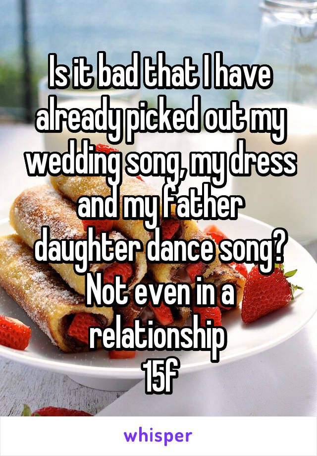 Is it bad that I have already picked out my wedding song, my dress and my father daughter dance song? Not even in a relationship 
15f