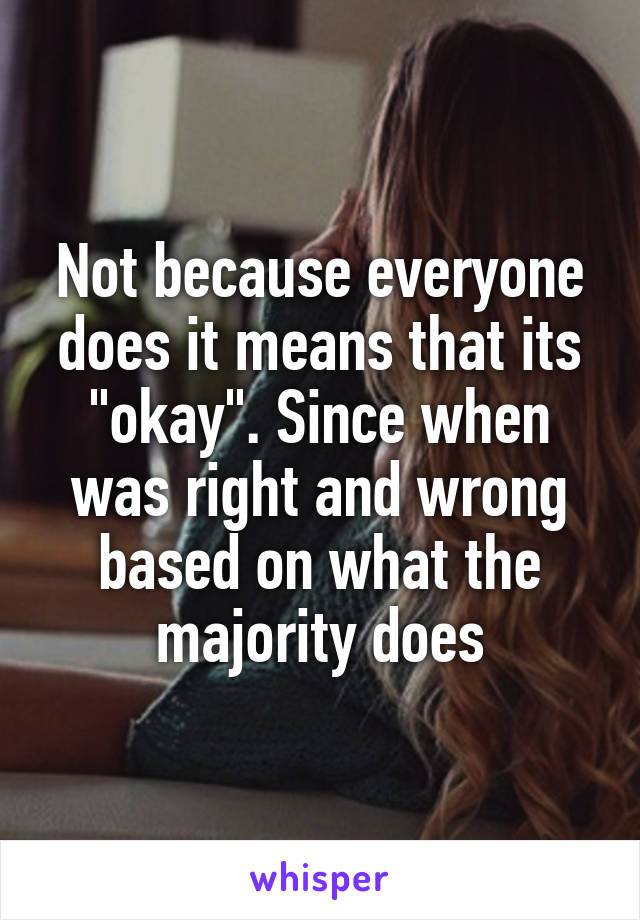 Not because everyone does it means that its "okay". Since when was right and wrong based on what the majority does