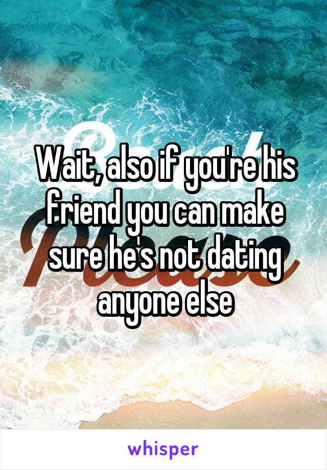 Wait, also if you're his friend you can make sure he's not dating anyone else