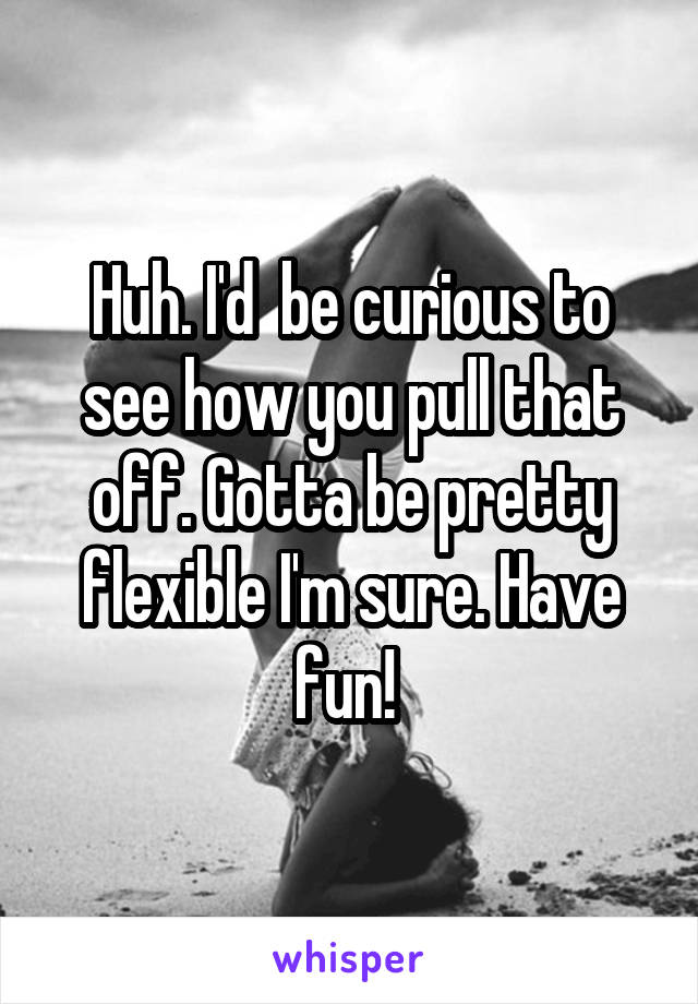 Huh. I'd  be curious to see how you pull that off. Gotta be pretty flexible I'm sure. Have fun! 