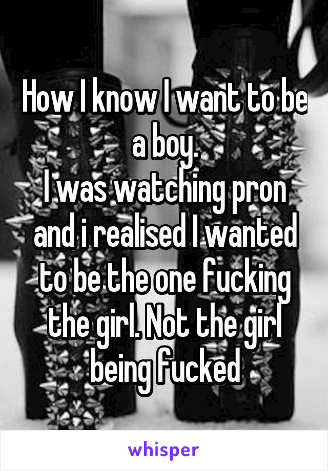 How I know I want to be a boy.
I was watching pron and i realised I wanted to be the one fucking the girl. Not the girl being fucked