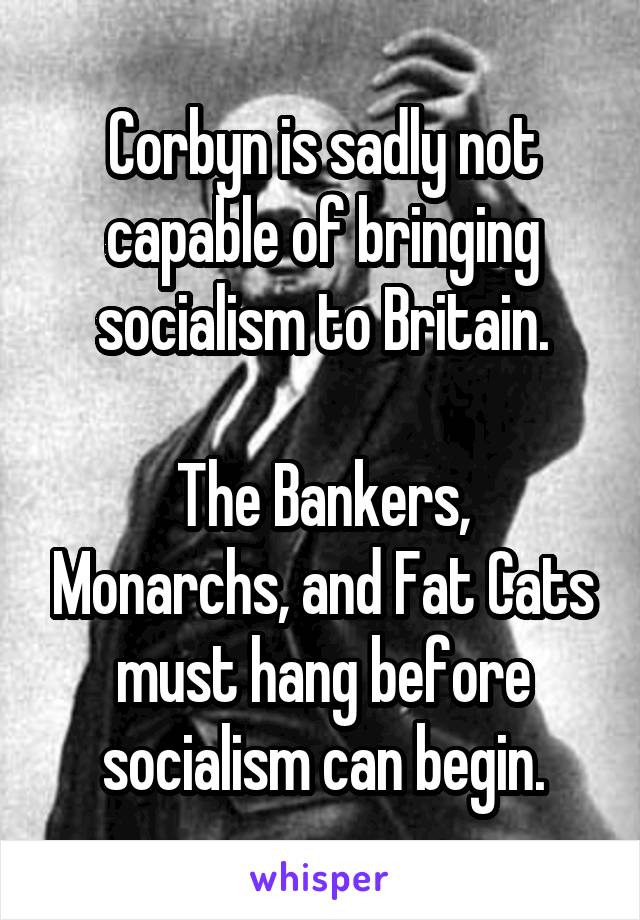 Corbyn is sadly not capable of bringing socialism to Britain.

The Bankers, Monarchs, and Fat Cats must hang before socialism can begin.