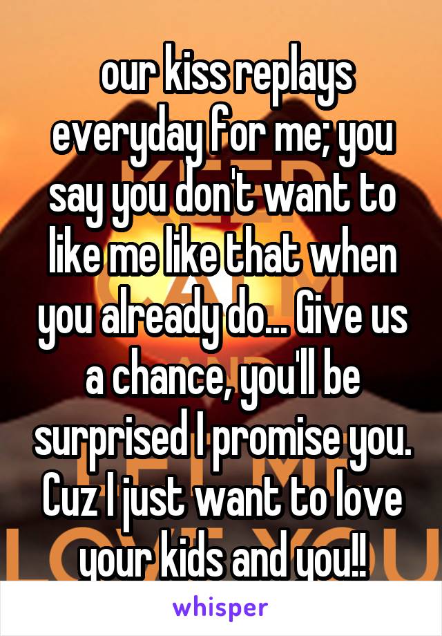  our kiss replays everyday for me; you say you don't want to like me like that when you already do... Give us a chance, you'll be surprised I promise you. Cuz I just want to love your kids and you!!