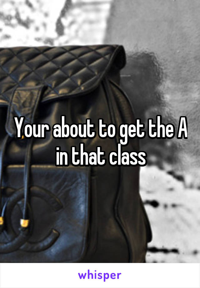 Your about to get the A in that class