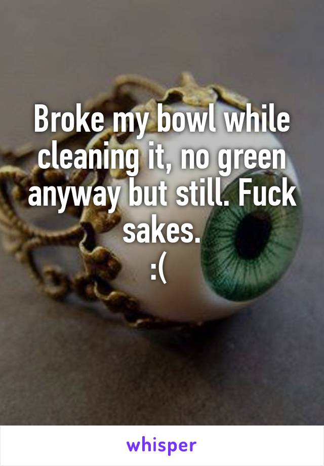 Broke my bowl while cleaning it, no green anyway but still. Fuck sakes.
:( 

