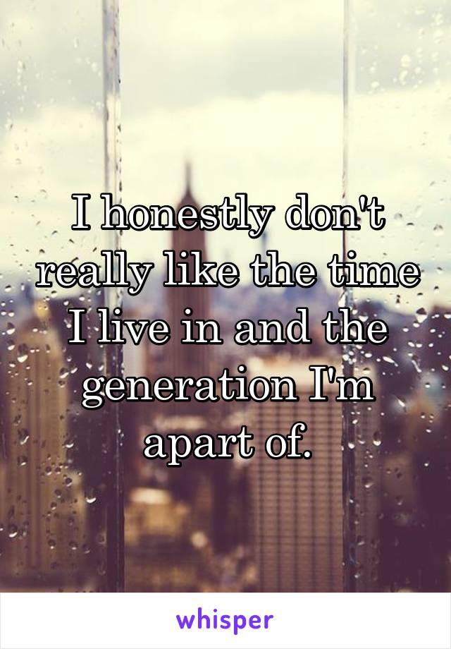 I honestly don't really like the time I live in and the generation I'm apart of.