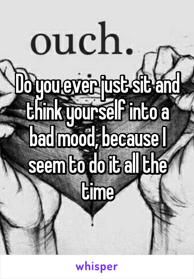 Do you ever just sit and think yourself into a bad mood, because I seem to do it all the time