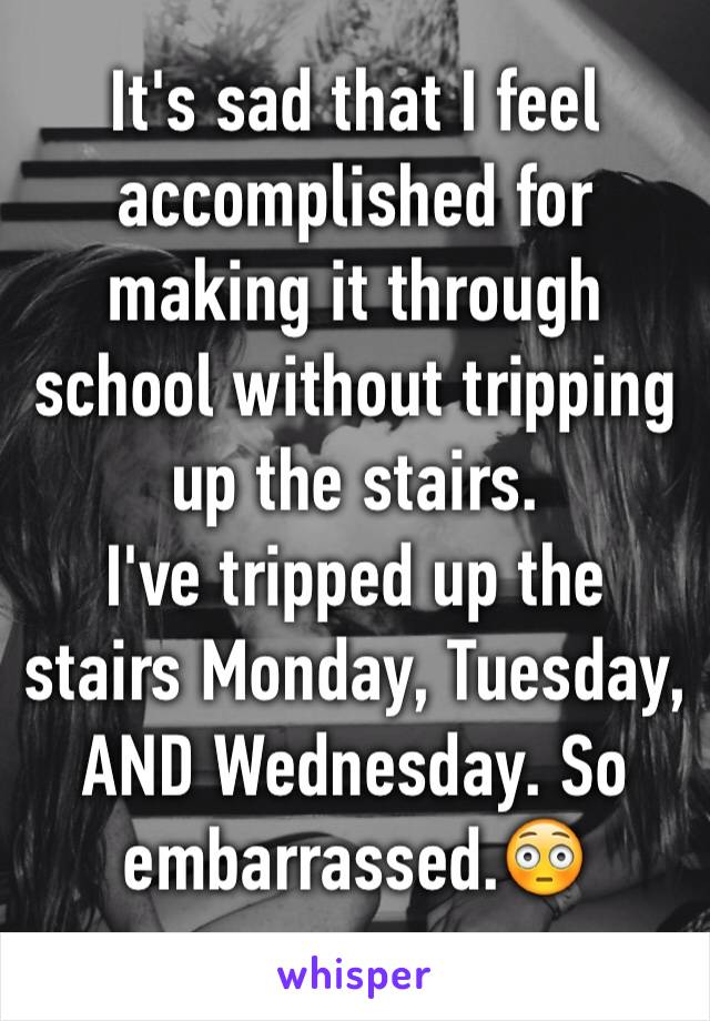 It's sad that I feel accomplished for making it through school without tripping up the stairs.
I've tripped up the stairs Monday, Tuesday, AND Wednesday. So embarrassed.😳