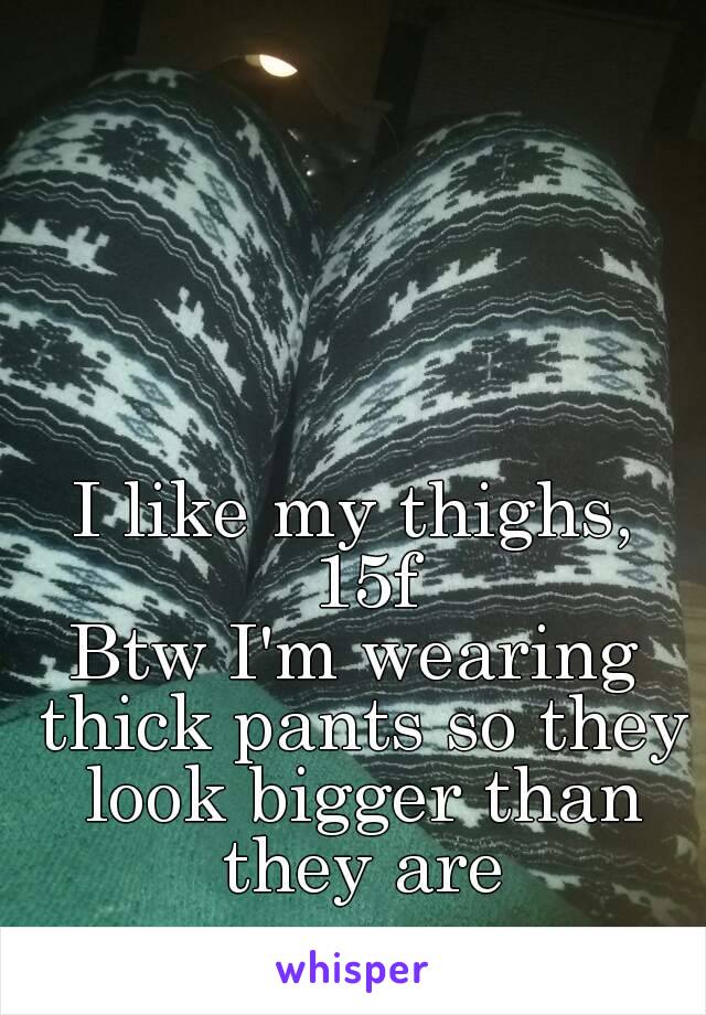 I like my thighs, 15f
Btw I'm wearing thick pants so they look bigger than they are