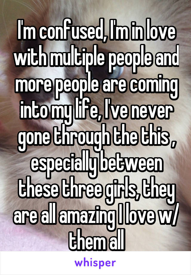 I'm confused, I'm in love with multiple people and more people are coming into my life, I've never gone through the this , especially between these three girls, they are all amazing I love w/ them all