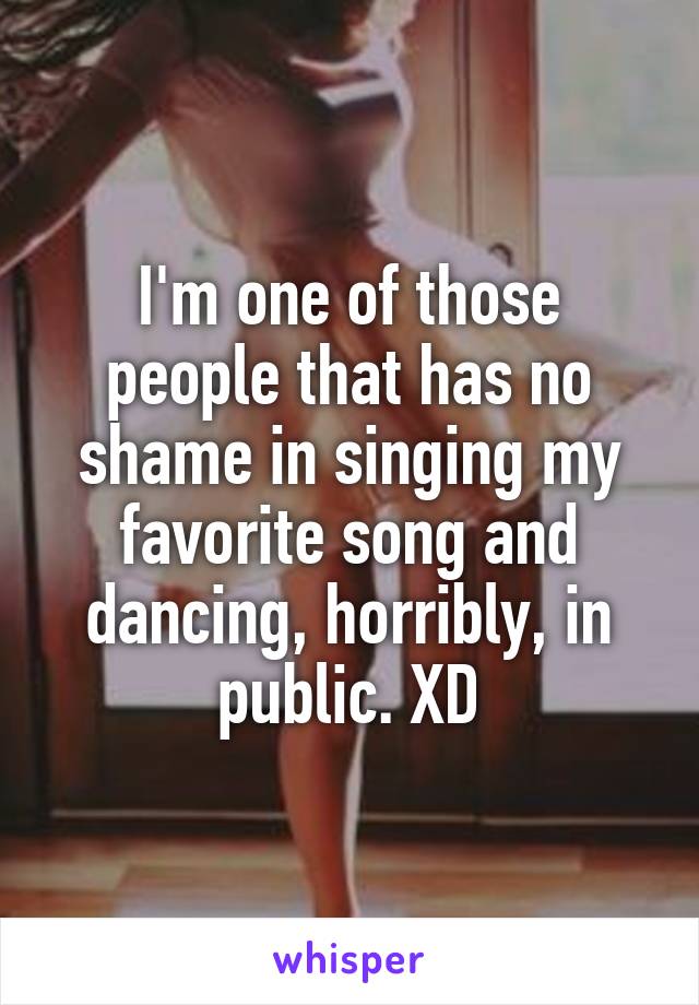 I'm one of those people that has no shame in singing my favorite song and dancing, horribly, in public. XD