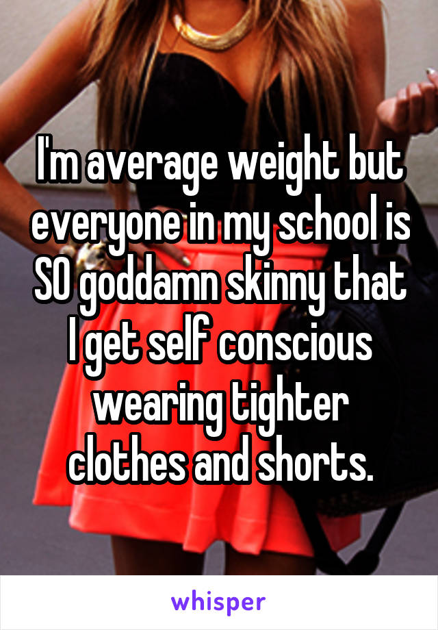 I'm average weight but everyone in my school is SO goddamn skinny that I get self conscious wearing tighter clothes and shorts.