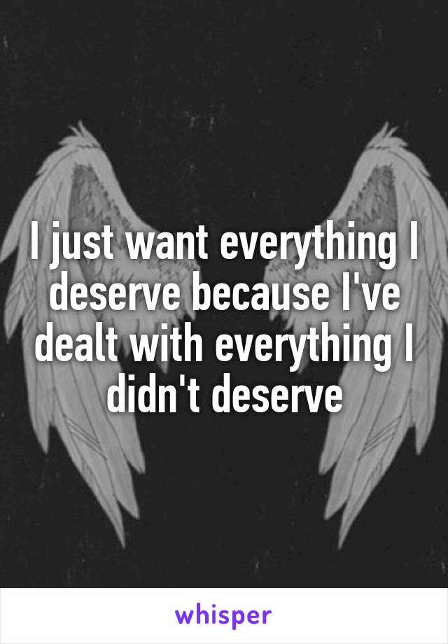 I just want everything I deserve because I've dealt with everything I didn't deserve