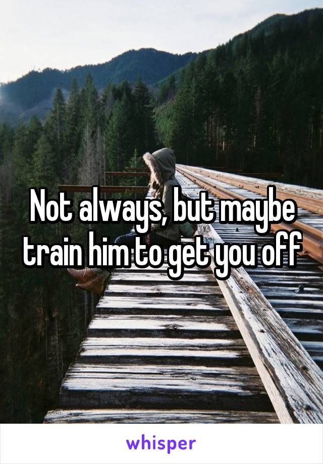 Not always, but maybe train him to get you off