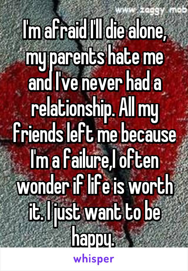 I'm afraid I'll die alone, my parents hate me and I've never had a relationship. All my friends left me because I'm a failure,I often wonder if life is worth it. I just want to be happy. 