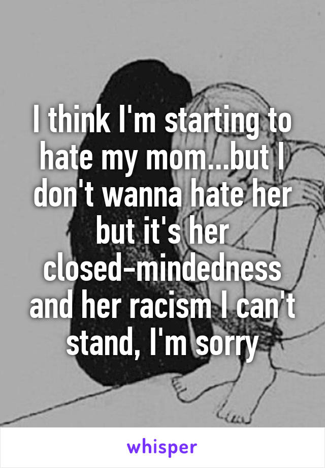 I think I'm starting to hate my mom...but I don't wanna hate her but it's her closed-mindedness and her racism I can't stand, I'm sorry