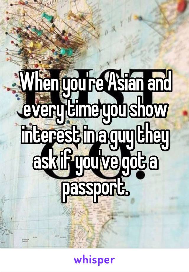 When you're Asian and every time you show interest in a guy they ask if you've got a passport.