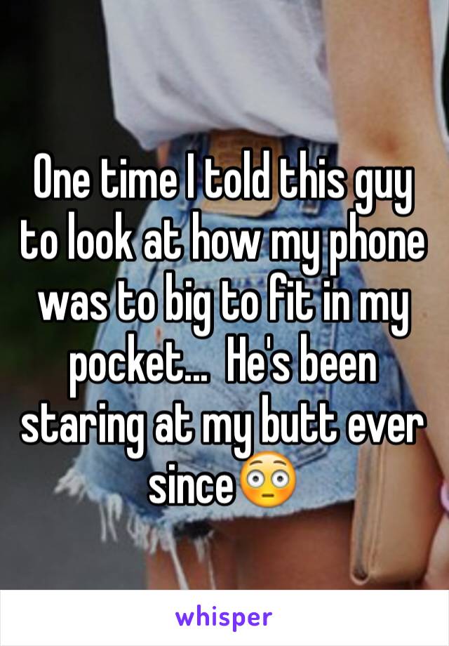 One time I told this guy to look at how my phone was to big to fit in my pocket...  He's been staring at my butt ever since😳