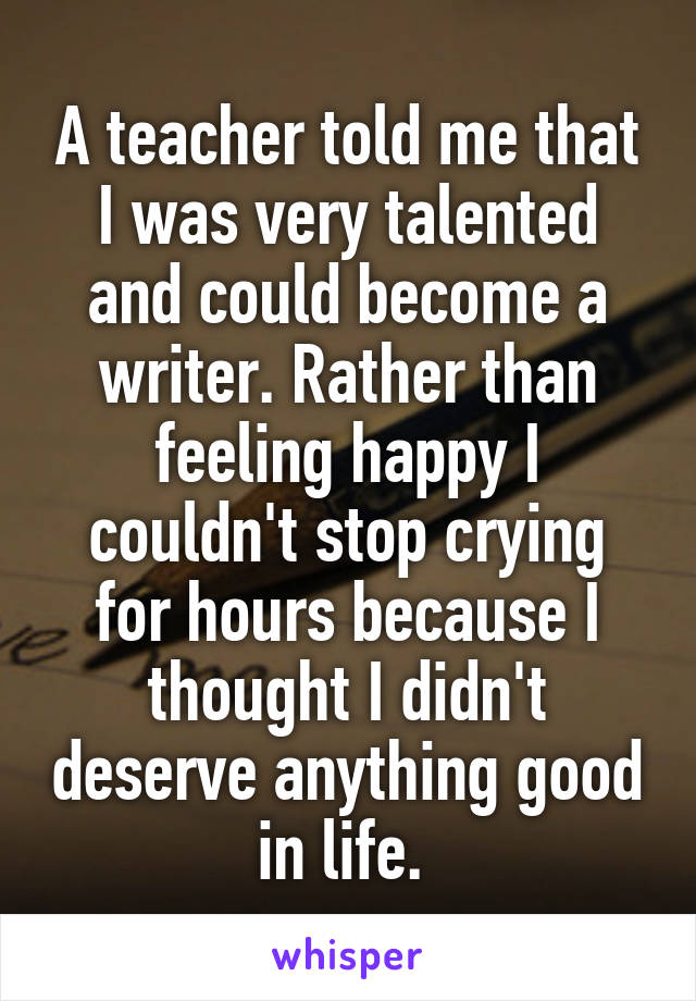 A teacher told me that I was very talented and could become a writer. Rather than feeling happy I couldn't stop crying for hours because I thought I didn't deserve anything good in life. 