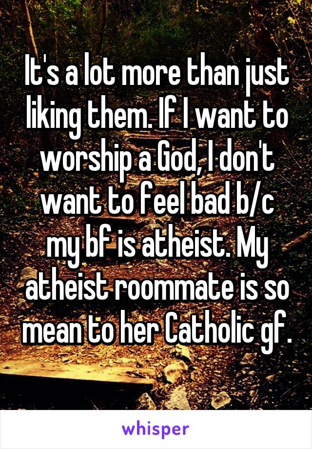 It's a lot more than just liking them. If I want to worship a God, I don't want to feel bad b/c my bf is atheist. My atheist roommate is so mean to her Catholic gf. 