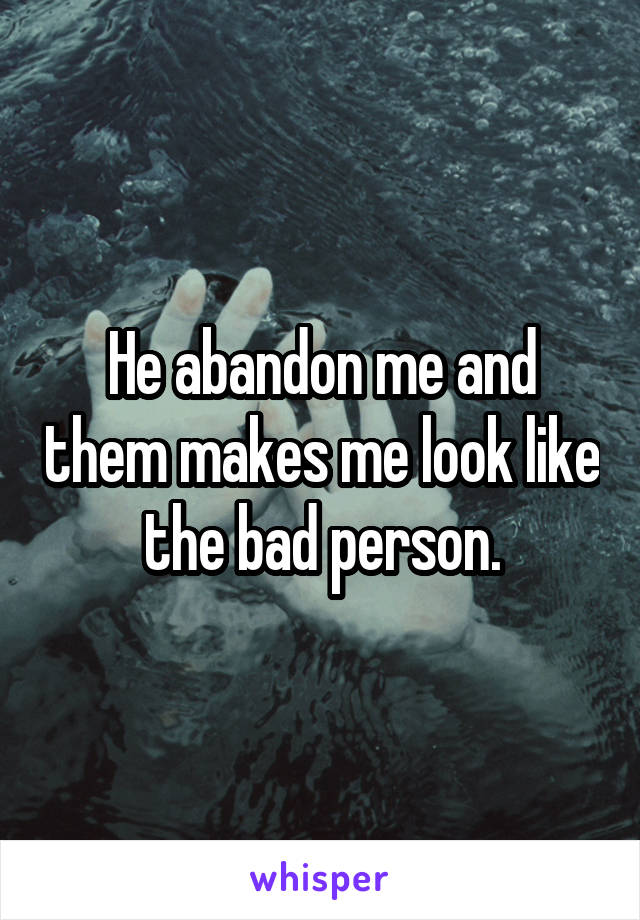 He abandon me and them makes me look like the bad person.