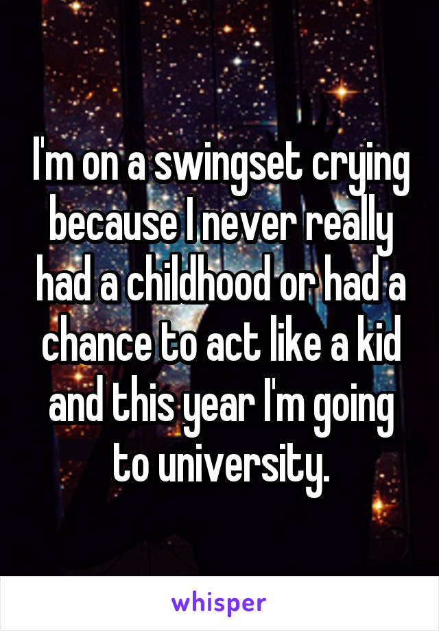 I'm on a swingset crying because I never really had a childhood or had a chance to act like a kid and this year I'm going to university.