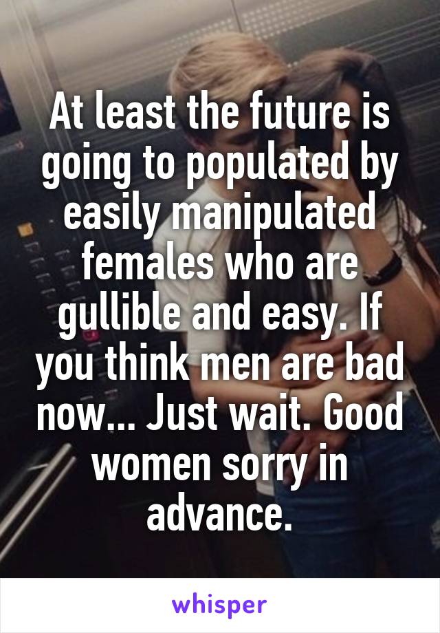 At least the future is going to populated by easily manipulated females who are gullible and easy. If you think men are bad now... Just wait. Good women sorry in advance.