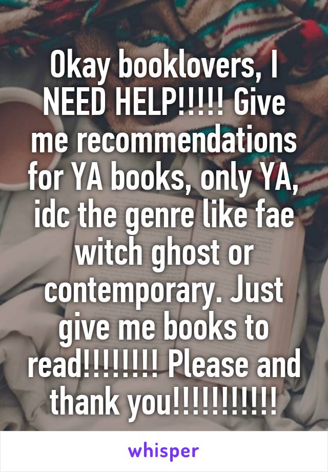 Okay booklovers, I NEED HELP!!!!! Give me recommendations for YA books, only YA, idc the genre like fae witch ghost or contemporary. Just give me books to read!!!!!!!! Please and thank you!!!!!!!!!!!