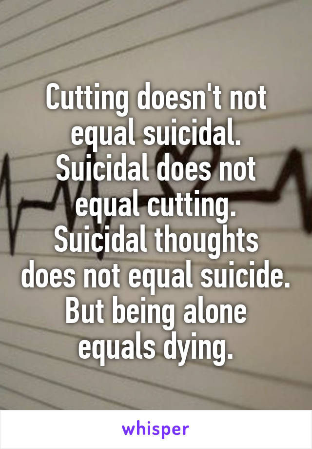 Cutting doesn't not equal suicidal.
Suicidal does not equal cutting.
Suicidal thoughts does not equal suicide.
But being alone equals dying.